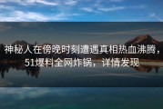神秘人在傍晚时刻遭遇真相热血沸腾，51爆料全网炸锅，详情发现