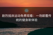 剧烈摇床运动免费观看：一场颠覆传统的健身新体验