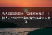秀人网深度揭秘：猛料风波背后，主持人在公司会议室的角色极其令人意外