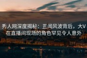 秀人网深度揭秘：丑闻风波背后，大V在直播间现场的角色罕见令人意外