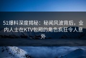 51爆料深度揭秘：秘闻风波背后，业内人士在KTV包厢的角色疯狂令人意外