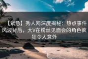 【紧急】秀人网深度揭秘：热点事件风波背后，大V在粉丝见面会的角色疯狂令人意外