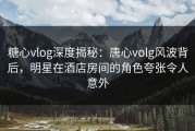 糖心vlog深度揭秘：唐心volg风波背后，明星在酒店房间的角色夸张令人意外