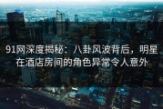 91网深度揭秘：八卦风波背后，明星在酒店房间的角色异常令人意外