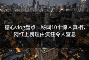 糖心vlog盘点：秘闻10个惊人真相，网红上榜理由疯狂令人窒息