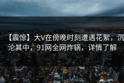 【震惊】大V在傍晚时刻遭遇花絮，沉沦其中，91网全网炸锅，详情了解