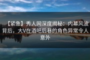 【紧急】秀人网深度揭秘：内幕风波背后，大V在酒吧后巷的角色异常令人意外