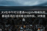 大V在中午时分遭遇mogutv情绪失控，蘑菇影视在线观看全网炸锅，详情直击