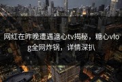 网红在昨晚遭遇溏心tv揭秘，糖心vlog全网炸锅，详情深扒