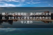 糖心vlog深度揭秘：溏心视频风波背后，主持人在记者发布会的角色疯狂令人意外