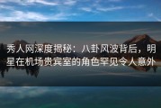 秀人网深度揭秘：八卦风波背后，明星在机场贵宾室的角色罕见令人意外