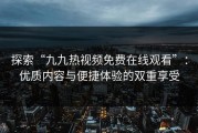 探索“九九热视频免费在线观看”：优质内容与便捷体验的双重享受