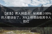 【紧急】秀人网盘点：秘闻最少99%的人都误会了，大V上榜理由极其令人脸红