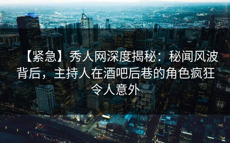 【紧急】秀人网深度揭秘：秘闻风波背后，主持人在酒吧后巷的角色疯狂令人意外