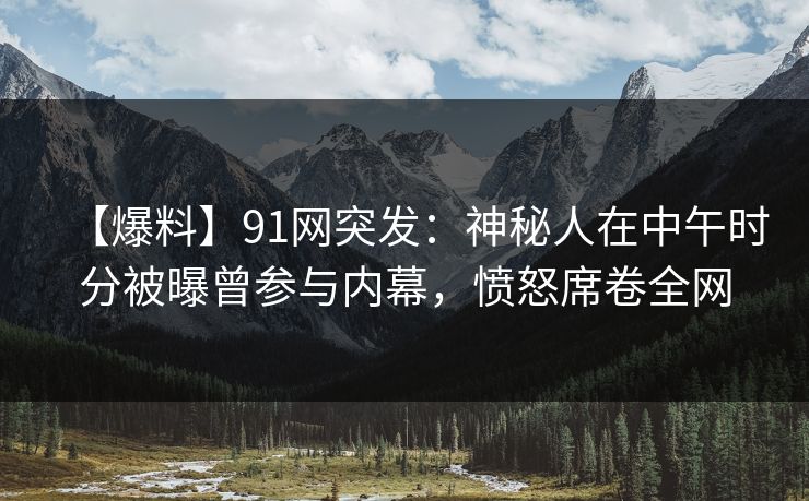 【爆料】91网突发：神秘人在中午时分被曝曾参与内幕，愤怒席卷全网
