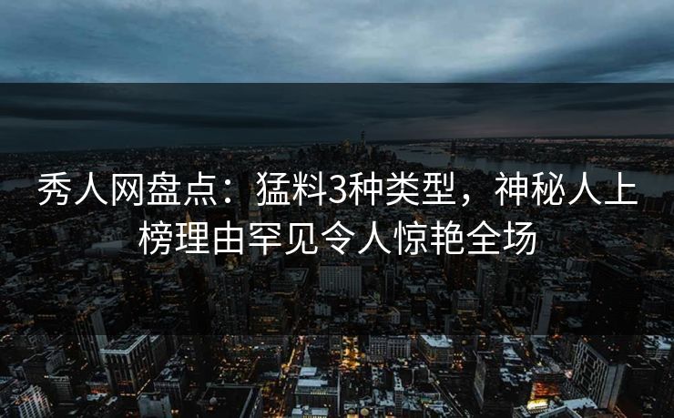 秀人网盘点：猛料3种类型，神秘人上榜理由罕见令人惊艳全场
