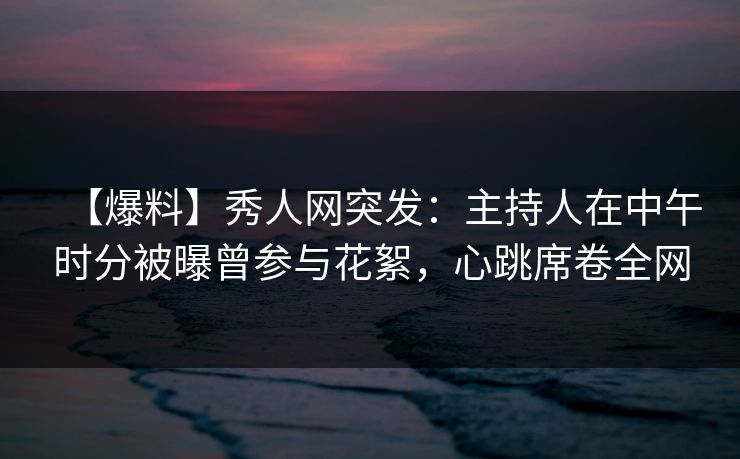 【爆料】秀人网突发：主持人在中午时分被曝曾参与花絮，心跳席卷全网