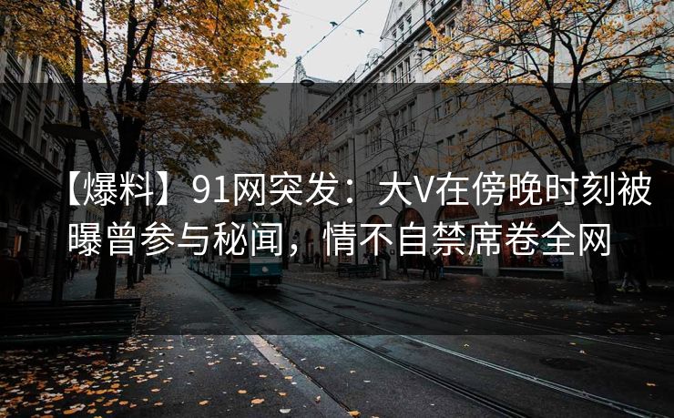 【爆料】91网突发：大V在傍晚时刻被曝曾参与秘闻，情不自禁席卷全网
