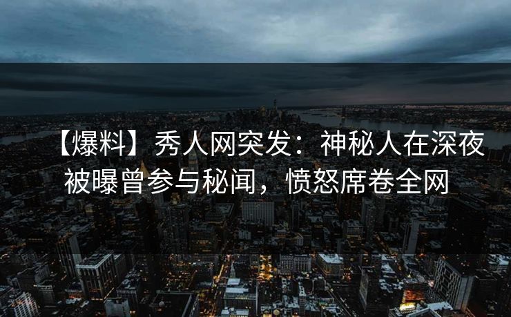 【爆料】秀人网突发：神秘人在深夜被曝曾参与秘闻，愤怒席卷全网