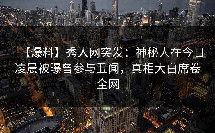 【爆料】秀人网突发：神秘人在今日凌晨被曝曾参与丑闻，真相大白席卷全网