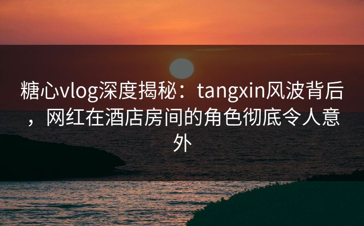 糖心vlog深度揭秘:tangxin风波背后,网红在酒店房间的角色彻底令人意外 糖心vlog深度揭秘:tangxin风波背后,网红在酒店房间的角色彻底令人意外