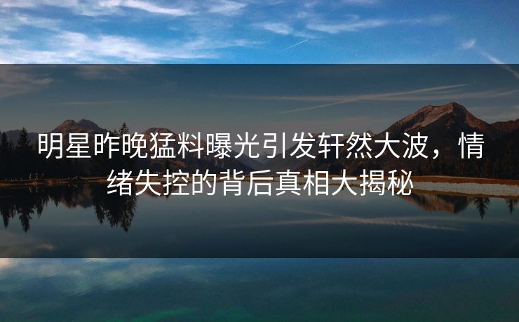 明星昨晚猛料曝光引发轩然大波，情绪失控的背后真相大揭秘