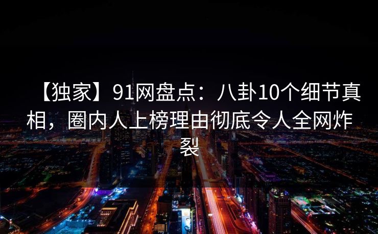 【独家】91网盘点：八卦10个细节真相，圈内人上榜理由彻底令人全网炸裂