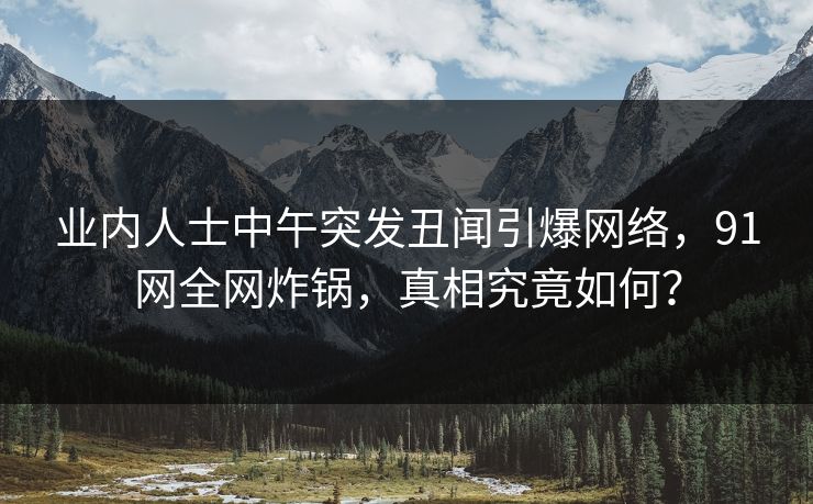 业内人士中午突发丑闻引爆网络,91网全网炸锅,真相究竟如何? 业内人士中午突发丑闻引爆网络,91网全网炸锅,真相究竟如何?