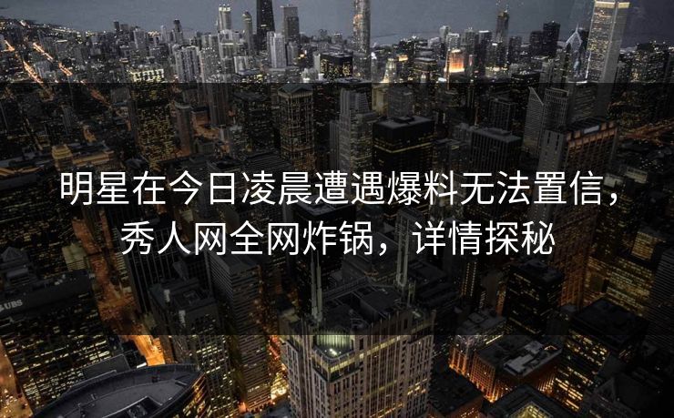 明星在今日凌晨遭遇爆料无法置信,秀人网全网炸锅,详情探秘 明星在今日凌晨遭遇爆料无法置信,秀人网全网炸锅,详情探秘