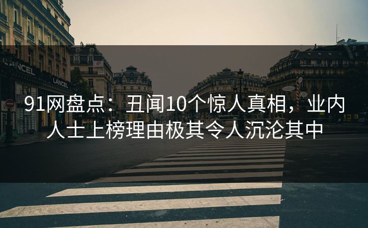 91网盘点:丑闻10个惊人真相,业内人士上榜理由极其令人沉沦其中 91网盘点:丑闻10个惊人真相,业内人士上榜理由极其令人沉沦其中