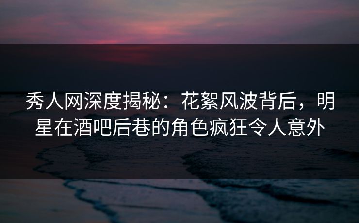 秀人网深度揭秘：花絮风波背后，明星在酒吧后巷的角色疯狂令人意外