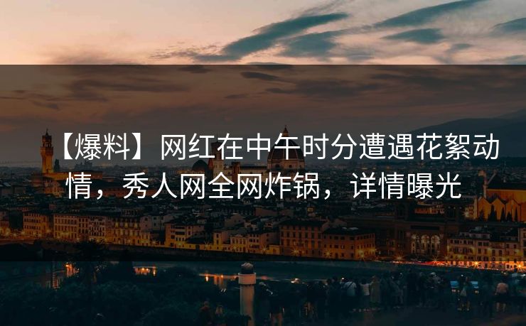【爆料】网红在中午时分遭遇花絮动情,秀人网全网炸锅,详情曝光 【爆料】网红在中午时分遭遇花絮动情,秀人网全网炸锅,详情曝光