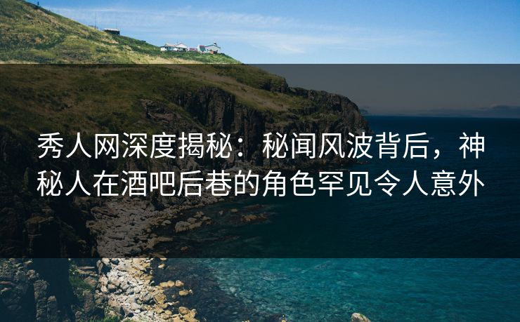 秀人网深度揭秘：秘闻风波背后，神秘人在酒吧后巷的角色罕见令人意外