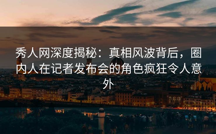 秀人网深度揭秘：真相风波背后，圈内人在记者发布会的角色疯狂令人意外