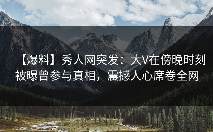 【爆料】秀人网突发：大V在傍晚时刻被曝曾参与真相，震撼人心席卷全网