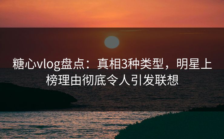 糖心vlog盘点：真相3种类型，明星上榜理由彻底令人引发联想