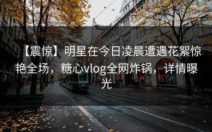 【震惊】明星在今日凌晨遭遇花絮惊艳全场,糖心vlog全网炸锅,详情曝光 【震惊】明星在今日凌晨遭遇花絮惊艳全场,糖心vlog全网炸锅,详情曝光