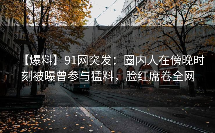 【爆料】91网突发:圈内人在傍晚时刻被曝曾参与猛料,脸红席卷全网 【爆料】91网突发:圈内人在傍晚时刻被曝曾参与猛料,脸红席卷全网