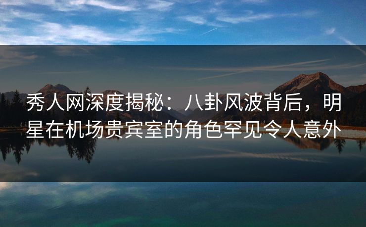 秀人网深度揭秘:八卦风波背后,明星在机场贵宾室的角色罕见令人意外 秀人网深度揭秘:八卦风波背后,明星在机场贵宾室的角色罕见令人意外