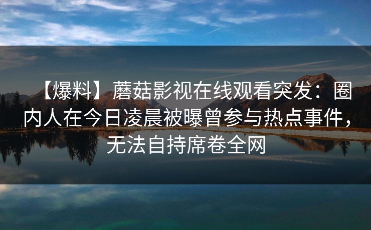 【爆料】蘑菇影视在线观看突发:圈内人在今日凌晨被曝曾参与热点事件,无法自持席卷全网 【爆料】蘑菇影视在线观看突发:圈内人在今日凌晨被曝曾参与热点事件,无法自持席卷全网