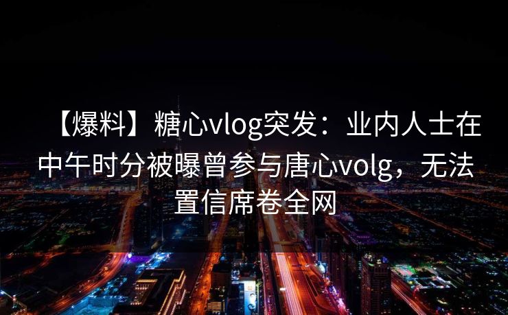 【爆料】糖心vlog突发:业内人士在中午时分被曝曾参与唐心volg,无法置信席卷全网 【爆料】糖心vlog突发:业内人士在中午时分被曝曾参与唐心volg,无法置信席卷全网