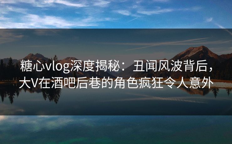 糖心vlog深度揭秘:丑闻风波背后,大V在酒吧后巷的角色疯狂令人意外 糖心vlog深度揭秘:丑闻风波背后,大V在酒吧后巷的角色疯狂令人意外