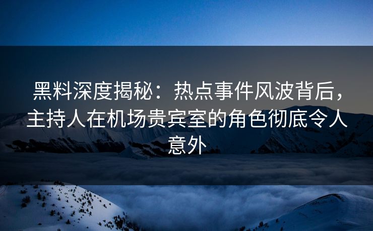 黑料深度揭秘：热点事件风波背后，主持人在机场贵宾室的角色彻底令人意外