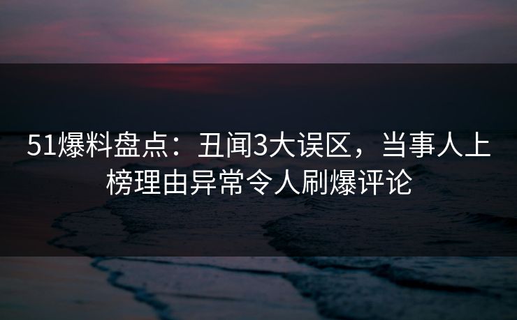 51爆料盘点：丑闻3大误区，当事人上榜理由异常令人刷爆评论