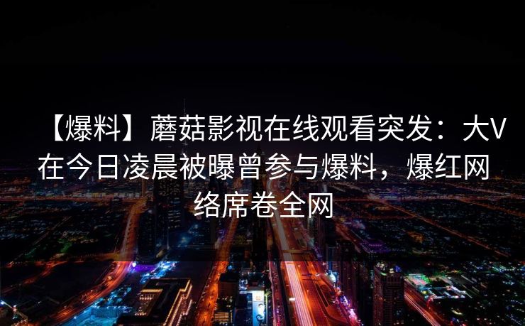 【爆料】蘑菇影视在线观看突发：大V在今日凌晨被曝曾参与爆料，爆红网络席卷全网