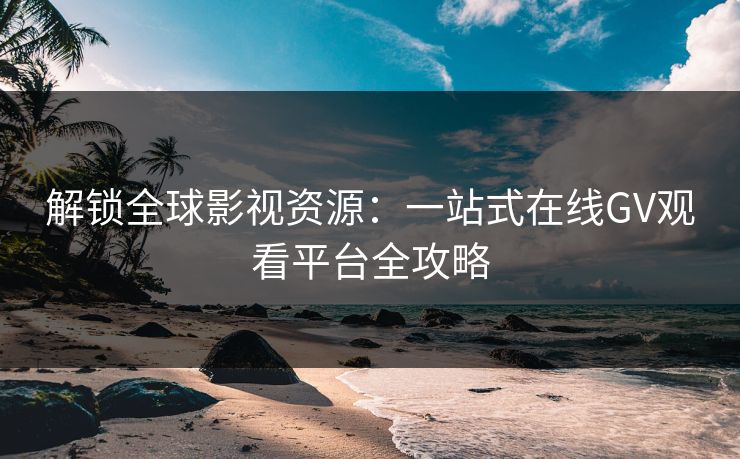 解锁全球影视资源：一站式在线GV观看平台全攻略