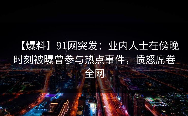 【爆料】91网突发：业内人士在傍晚时刻被曝曾参与热点事件，愤怒席卷全网