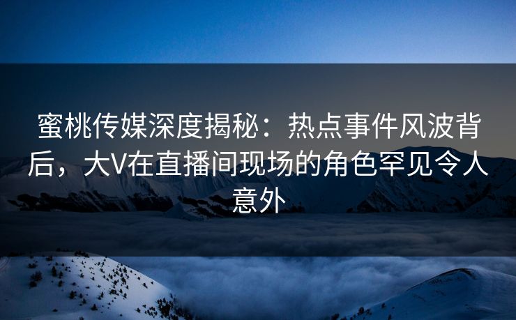 蜜桃传媒深度揭秘：热点事件风波背后，大V在直播间现场的角色罕见令人意外