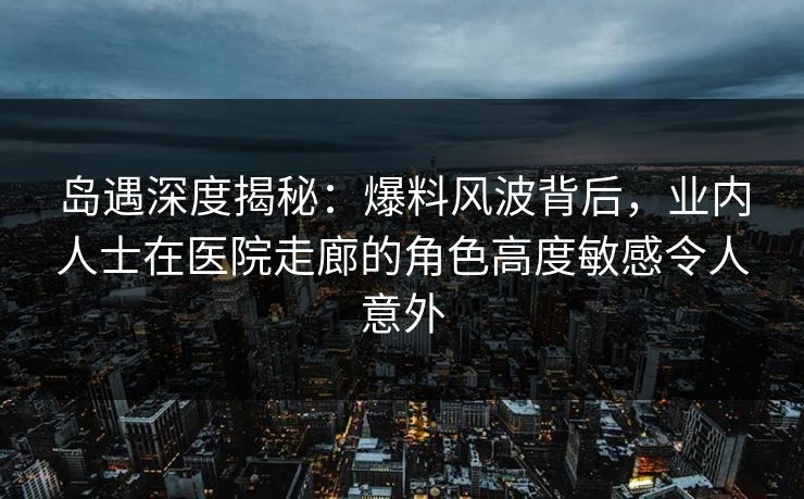 岛遇深度揭秘：爆料风波背后，业内人士在医院走廊的角色高度敏感令人意外