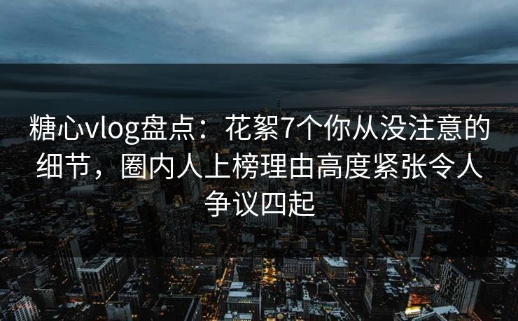 糖心vlog盘点：花絮7个你从没注意的细节，圈内人上榜理由高度紧张令人争议四起